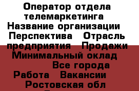 Оператор отдела телемаркетинга › Название организации ­ Перспектива › Отрасль предприятия ­ Продажи › Минимальный оклад ­ 25 000 - Все города Работа » Вакансии   . Ростовская обл.,Донецк г.